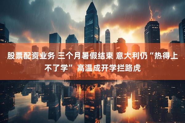 股票配资业务 三个月暑假结束 意大利仍“热得上不了学” 高温成开学拦路虎