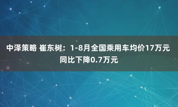 中泽策略 崔东树：1-8月全国乘用车均价17万元 同比下降0.7万元