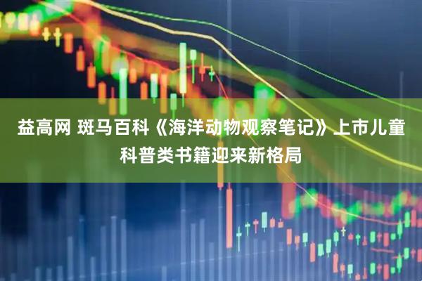 益高网 斑马百科《海洋动物观察笔记》上市儿童科普类书籍迎来新格局