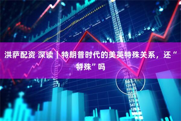 洪萨配资 深读｜特朗普时代的美英特殊关系，还“特殊”吗