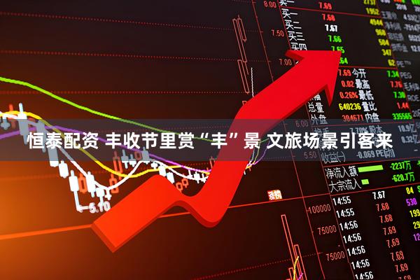 恒泰配资 丰收节里赏“丰”景 文旅场景引客来