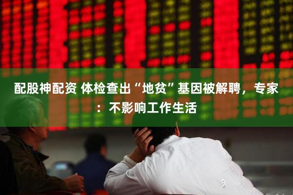 配股神配资 体检查出“地贫”基因被解聘，专家：不影响工作生活
