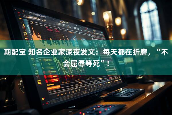 期配宝 知名企业家深夜发文：每天都在折磨，“不会屈辱等死”！