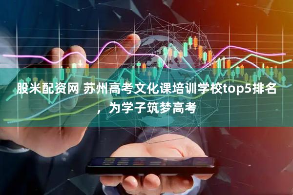 股米配资网 苏州高考文化课培训学校top5排名，为学子筑梦高考
