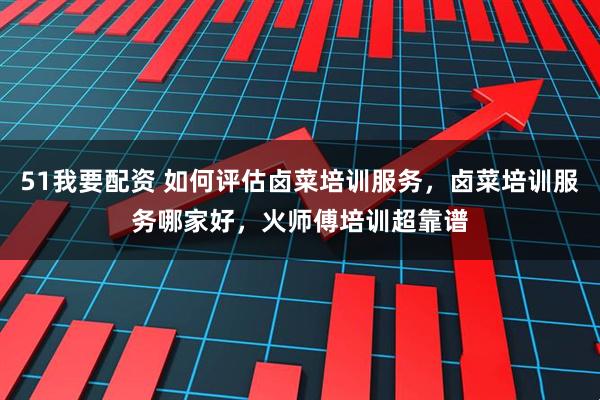 51我要配资 如何评估卤菜培训服务，卤菜培训服务哪家好，火师傅培训超靠谱