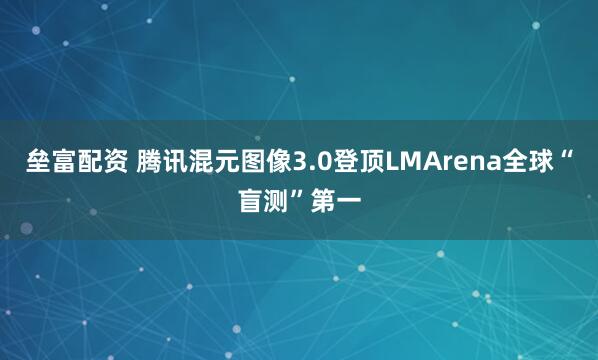 垒富配资 腾讯混元图像3.0登顶LMArena全球“盲测”第一
