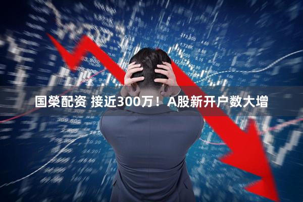 国榮配资 接近300万！A股新开户数大增