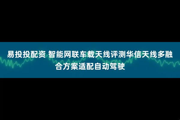 易投投配资 智能网联车载天线评测华信天线多融合方案适配自动驾驶