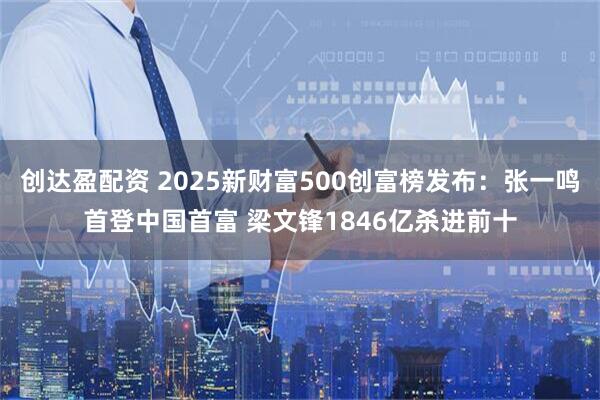 创达盈配资 2025新财富500创富榜发布：张一鸣首登中国首富 梁文锋1846亿杀进前十