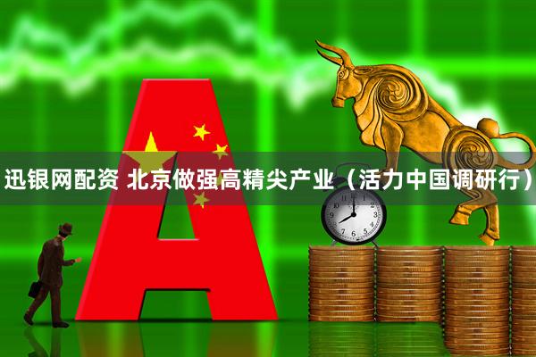迅银网配资 北京做强高精尖产业（活力中国调研行）