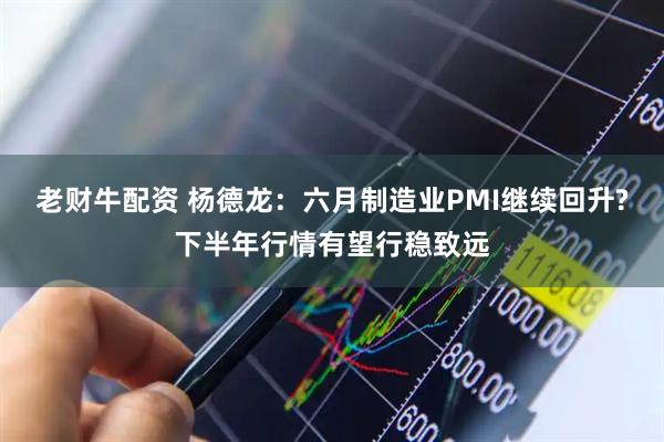 老财牛配资 杨德龙：六月制造业PMI继续回升?下半年行情有望行稳致远