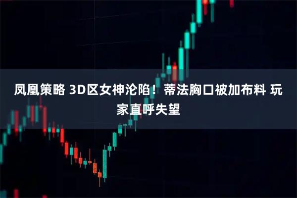 凤凰策略 3D区女神沦陷！蒂法胸口被加布料 玩家直呼失望