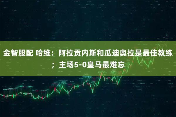 金智股配 哈维：阿拉贡内斯和瓜迪奥拉是最佳教练；主场5-0皇马最难忘